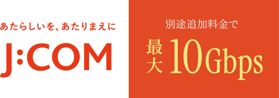 あたらしいを、あたりまえに J:COM 別途追加料金で最大10Gbps