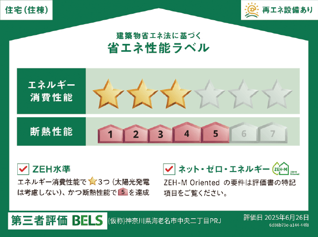 住宅（住棟）再エネ設備あり 建築物省エネ法に基づく省エネ性能ラベル エネルギー消費性能 断熱性能 ZEH水準 エネルギー消費性能で★3つ（太陽光発電は考慮しない）、かつ断熱性能で5を達成 ネット・ゼロ・エネルギー ZEH-M Orientedの要件は評価書の特記項目をご覧ください。第三者評価 BELS (仮称)神奈川県海老名市中央一丁目マンション新築工事 2024年6月取得予定 住宅（住棟）再エネ設備あり 建築物省エネ法に基づく省エネ性能ラベル エネルギー消費性能 断熱性能 ZEH水準 エネルギー消費性能で★3つ（太陽光発電は考慮しない）、かつ断熱性能で5を達成 ネット・ゼロ・エネルギー ZEH-M Orientedの要件は評価書の特記項目をご覧ください。第三者評価 BELS (仮称)神奈川県海老名市中央二丁目PRJ 評価日 2025年6月26日