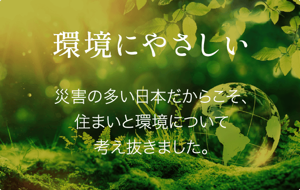 環境にやさしい 災害の多い日本だからこそ、住まいと環境について考え抜きました。