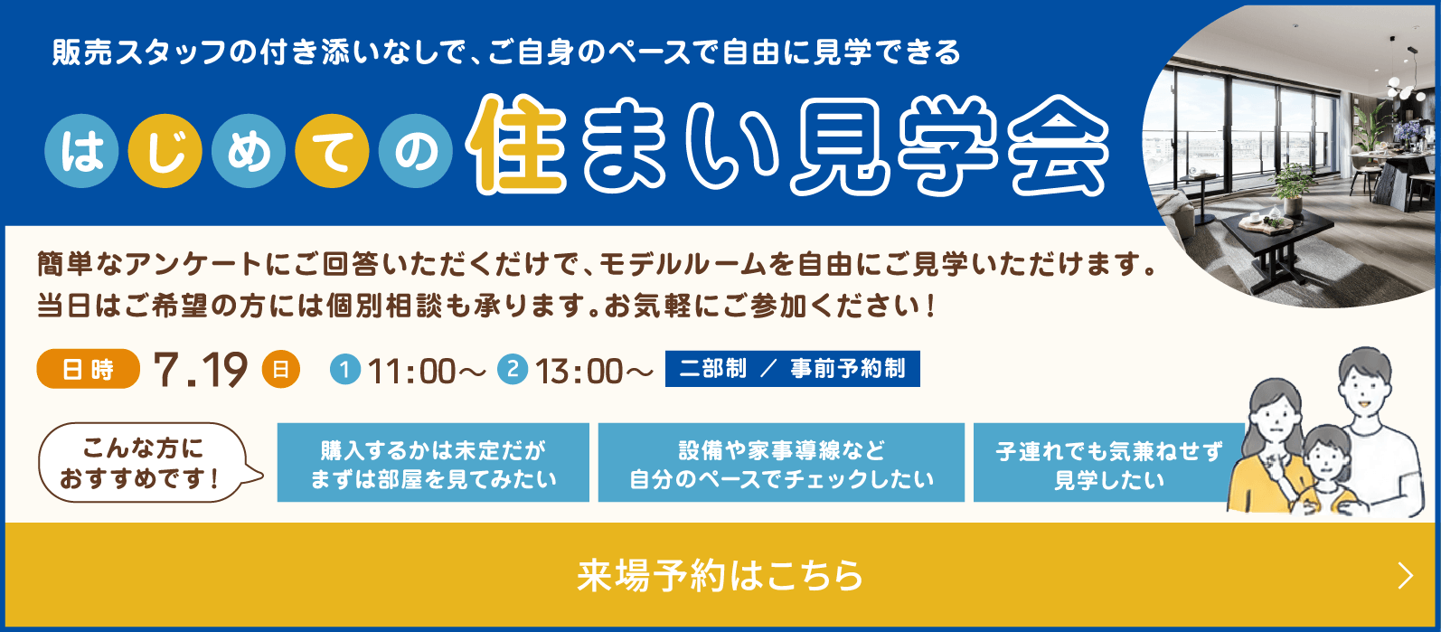 販売スタッフの付き添いなしで、ご自身のペースで自由に見学できる はじめての住まい見学会 簡単なアンケートにご回答いただくだけで、モデルルームを自由にご見学いただけます。当日はご希望の方には個別相談も承ります。お気軽にご参加ください！ 日時 7.19(日) ①10:00〜 ②13:00〜 二部制 / 事前予約制こんな方におすすめです！ 購入するかは未定だがまずは部屋を見てみたい 設備や家事導線など自分のペースでチェックしたい 子連れでも気兼ねせず見学したい 来場予約はこちら