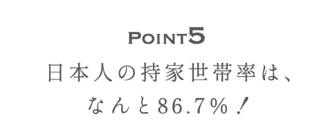 Point5 日本人の持家世帯率は、なんと86.7％！