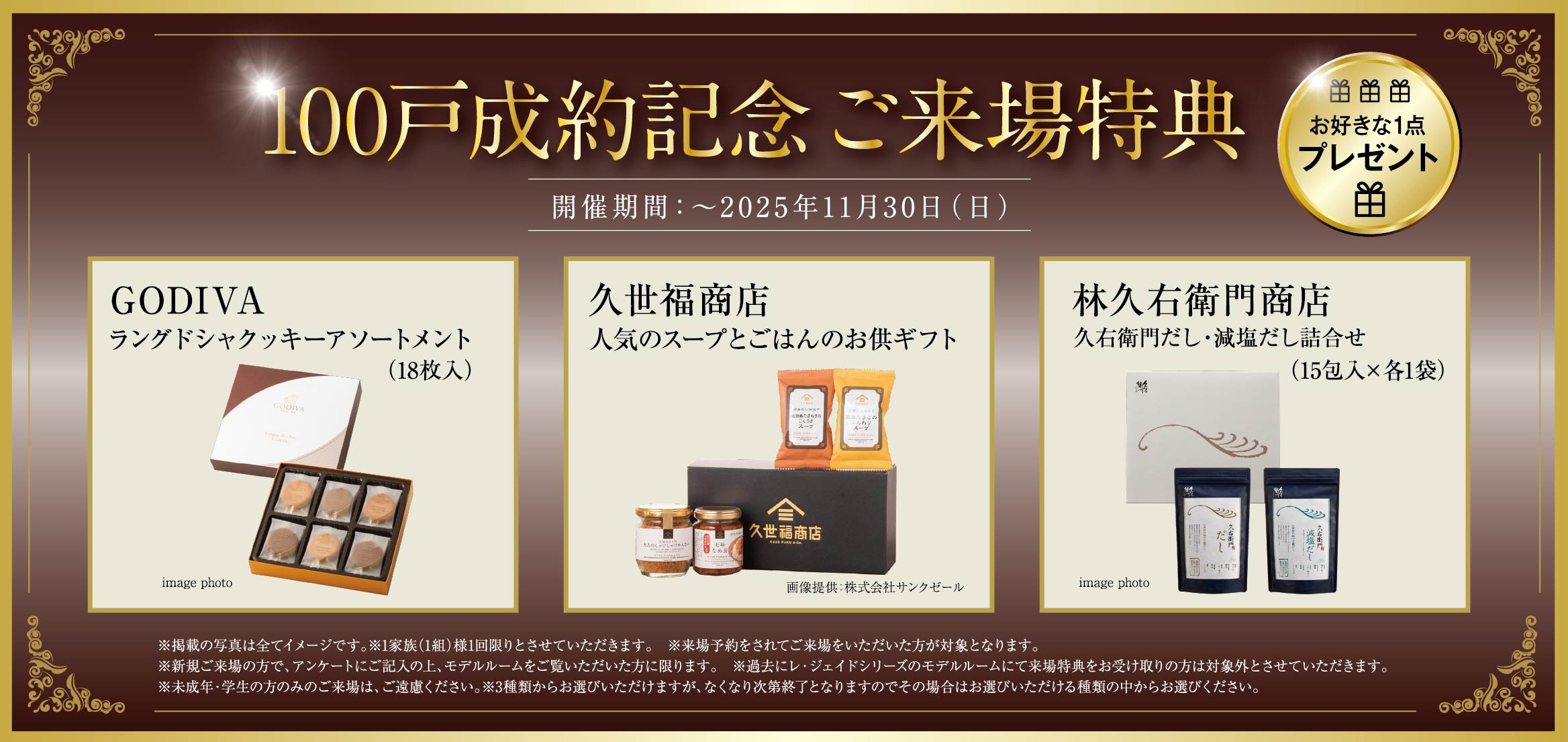 100戸成約記念ご来場特典 お好きな1点プレゼント GODIVAラングドシャクッキーアソートメント（18枚入） 久世福商店人気のスープとごはんのお供ギフト 林久右衛門商店久右衛門だし・減塩だし詰合せ（15包入×各1袋） ※掲載の写真は全てイメージです。※1家族（1組）様1回限りとさせていただきます。　※来場予約をされてご来場をいただいた方が対象となります。※新規ご来場の方で、アンケートにご記入の上、モデルルームをご覧いただいた方に限ります。　※過去にレ・ジェイドシリーズのモデルルームにて来場特典をお受け取りの方は対象外とさせていただきます。※未成年・学生の方のみのご来場は、ご遠慮ください。※3種類からお選びいただけますが、なくなり次第終了となりますのでその場合はお選びいただける種類の中からお選びください。