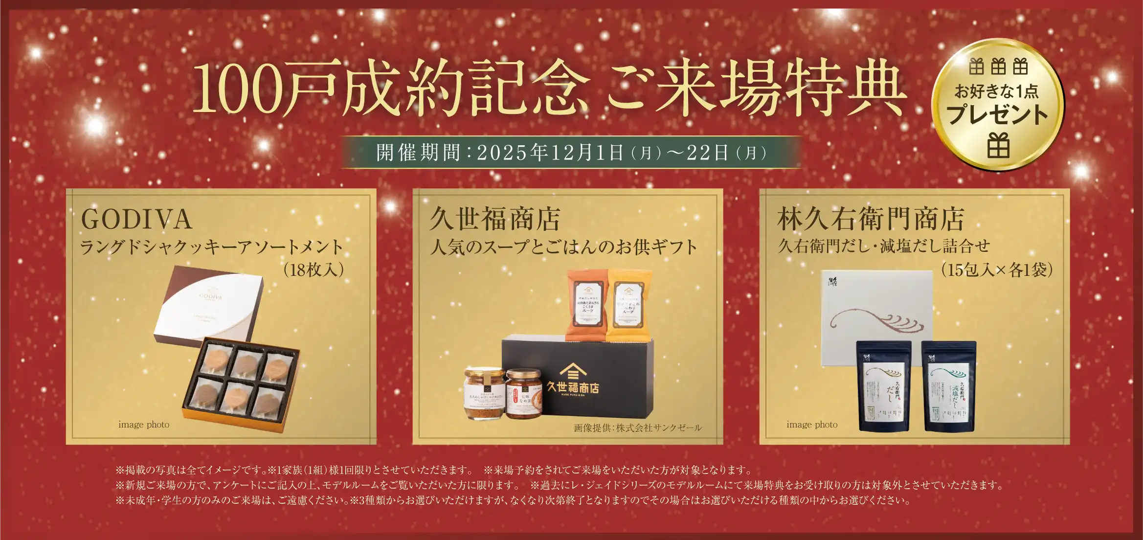 100戸成約記念ご来場特典 お好きな1点プレゼント GODIVAラングドシャクッキーアソートメント（18枚入） 久世福商店人気のスープとごはんのお供ギフト 林久右衛門商店久右衛門だし・減塩だし詰合せ（15包入×各1袋） ※掲載の写真は全てイメージです。※1家族（1組）様1回限りとさせていただきます。　※来場予約をされてご来場をいただいた方が対象となります。※新規ご来場の方で、アンケートにご記入の上、モデルルームをご覧いただいた方に限ります。　※過去にレ・ジェイドシリーズのモデルルームにて来場特典をお受け取りの方は対象外とさせていただきます。※未成年・学生の方のみのご来場は、ご遠慮ください。※3種類からお選びいただけますが、なくなり次第終了となりますのでその場合はお選びいただける種類の中からお選びください。