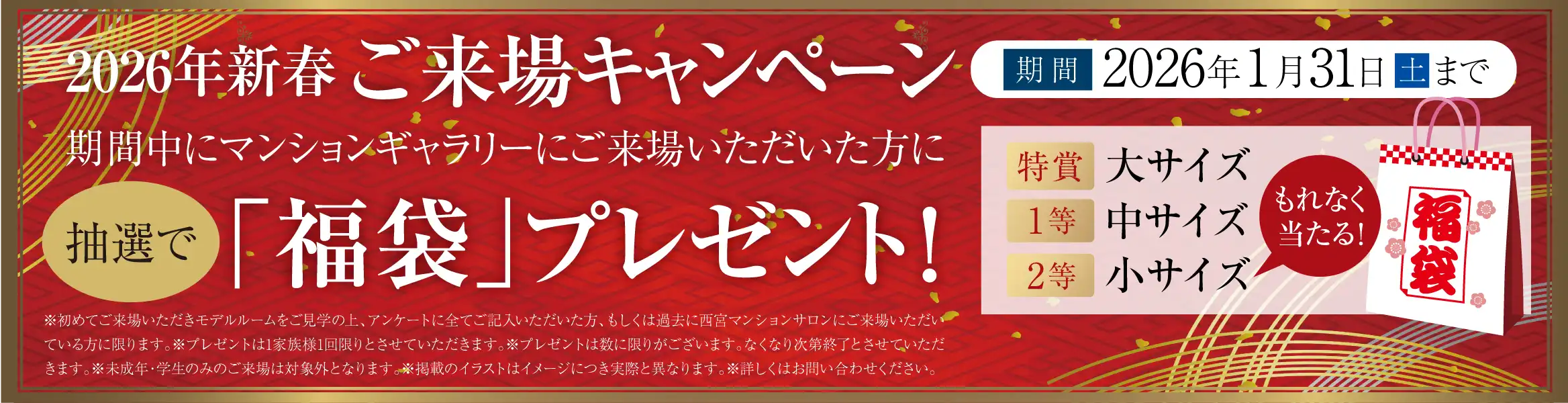 2026年新春ご来場キャンペーン 期間中にマンションギャラリーにご来場いただいた方に抽選で「福袋」プレゼント！ 特賞大サイズ1等中サイズ2等小サイズ（もれなく当たる） ※初めてご来場いただきモデルルームをご見学の上、アンケートに全てご記入いただいた方、もしくは過去に西宮マンションサロンにご来場いただいている方に限ります。※プレゼントは1家族様1回限りとさせていただきます。※プレゼントは数に限りがございます。なくなり次第終了とさせていただきます。※未成年・学生のみのご来場は対象外となります。※掲載のイラストはイメージにつき実際と異なります。※詳しくはお問い合わせください。