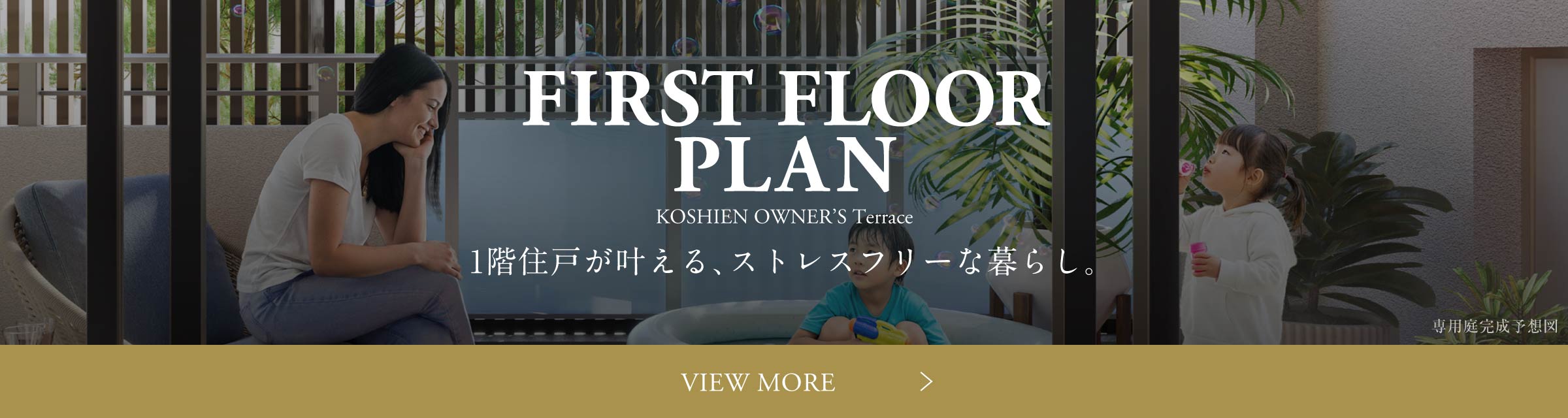 FIRST FLOOR PLAN １階住戸が叶える、ストレスフリーな暮らし。 VIEW MORE
