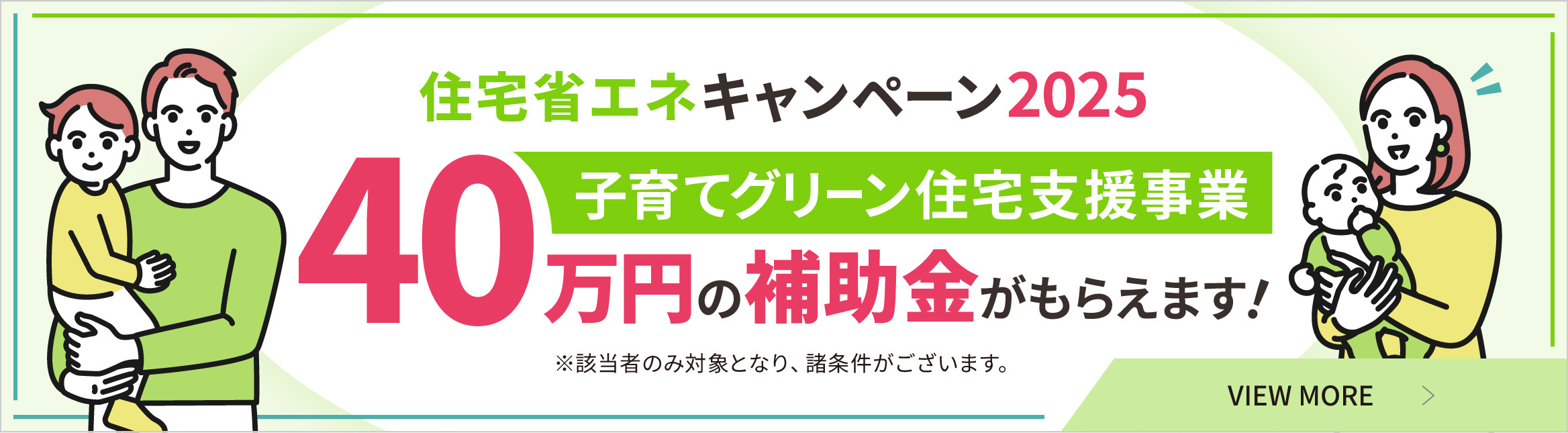 住宅省エネキャンペーン2025子育てグリーン住宅支援事業 40万円の補助金がもらえます！※該当者のみ対象となり、諸条件がございます。 VIEW MORE