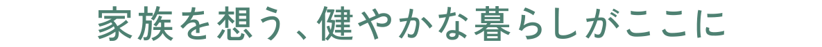 家族を想う、健やかな暮らしがここに